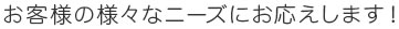 お客様の様々なニーズにお応えします！