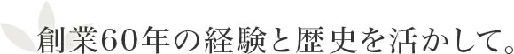 創業60年の経験と歴史を活かして。